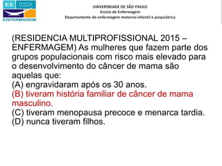(RESIDENCIA MULTIPROFISSIONAL 2015 –
ENFERMAGEM) As mulheres que fazem parte dos
grupos populacionais com risco mais elevado para
o desenvolvimento do câncer de mama são
aquelas que:
(A) engravidaram após os 30 anos.
(B) tiveram história familiar de câncer de mama
masculino.
(C) tiveram menopausa precoce e menarca tardia.
(D) nunca tiveram filhos.
 