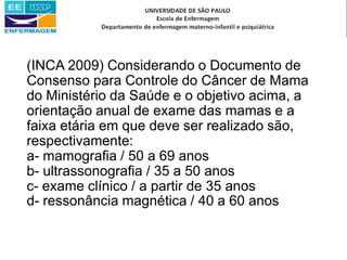 (INCA 2009) Considerando o Documento de
Consenso para Controle do Câncer de Mama
do Ministério da Saúde e o objetivo acima, a
orientação anual de exame das mamas e a
faixa etária em que deve ser realizado são,
respectivamente:
a- mamografia / 50 a 69 anos
b- ultrassonografia / 35 a 50 anos
c- exame clínico / a partir de 35 anos
d- ressonância magnética / 40 a 60 anos
 
