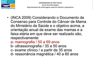 • (INCA 2009) Considerando o Documento de
Consenso para Controle do Câncer de Mama
do Ministério da Saúde e o objetivo acima, a
orientação anual de exame das mamas e a
faixa etária em que deve ser realizado são,
respectivamente:
a- mamografia / 50 a 69 anos
b- ultrassonografia / 35 a 50 anos
c- exame clínico / a partir de 35 anos
d- ressonância magnética / 40 a 60 anos
 