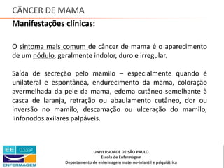 CÂNCER DE MAMA
Manifestações clínicas:
O sintoma mais comum de câncer de mama é o aparecimento
de um nódulo, geralmente indolor, duro e irregular.
Saída de secreção pelo mamilo – especialmente quando é
unilateral e espontânea, endurecimento da mama, coloração
avermelhada da pele da mama, edema cutâneo semelhante à
casca de laranja, retração ou abaulamento cutâneo, dor ou
inversão no mamilo, descamação ou ulceração do mamilo,
linfonodos axilares palpáveis.
Saúde da Mulher • Profa. Dra. Carla Marins
 