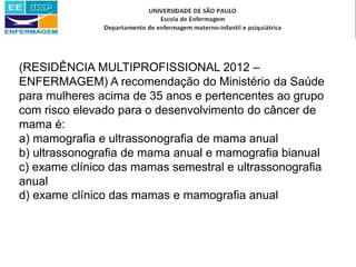 (RESIDÊNCIA MULTIPROFISSIONAL 2012 –
ENFERMAGEM) A recomendação do Ministério da Saúde
para mulheres acima de 35 anos e pertencentes ao grupo
com risco elevado para o desenvolvimento do câncer de
mama é:
a) mamografia e ultrassonografia de mama anual
b) ultrassonografia de mama anual e mamografia bianual
c) exame clínico das mamas semestral e ultrassonografia
anual
d) exame clínico das mamas e mamografia anual
 