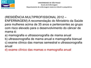 (RESIDÊNCIA MULTIPROFISSIONAL 2012 –
ENFERMAGEM) A recomendação do Ministério da Saúde
para mulheres acima de 35 anos e pertencentes ao grupo
com risco elevado para o desenvolvimento do câncer de
mama é:
a) mamografia e ultrassonografia de mama anual
b) ultrassonografia de mama anual e mamografia bianual
c) exame clínico das mamas semestral e ultrassonografia
anual
d) exame clínico das mamas e mamografia anual
 
