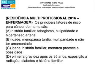 (RESIDÊNCIA MULTIPROFISSIONAL 2016 –
ENFERMAGEM) Os principais fatores de risco
para câncer de mama são:
(A) história familiar, tabagismo, nuliparidade e
hipertensão arterial
(B) idade, menopausa tardia, multiparidade e não
ter amamentado
(C) idade, história familiar, menarca precoce e
obesidade
(D) primeira gravidez após os 35 anos, exposição a
radiação, diabetes e história familiar
 