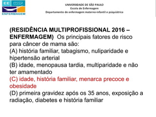 (RESIDÊNCIA MULTIPROFISSIONAL 2016 –
ENFERMAGEM) Os principais fatores de risco
para câncer de mama são:
(A) história familiar, tabagismo, nuliparidade e
hipertensão arterial
(B) idade, menopausa tardia, multiparidade e não
ter amamentado
(C) idade, história familiar, menarca precoce e
obesidade
(D) primeira gravidez após os 35 anos, exposição a
radiação, diabetes e história familiar
 
