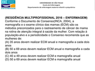 (RESIDÊNCIA MULTIPROFISSIONAL 2016 – ENFERMAGEM)
Conforme o Documento de Consenso(INCA, 2004), a
mamografia e o exame clínico das mamas (ECM) são os
métodos preconizados para o rastreamento de câncer de mama
na rotina de atenção integral à saúde da mulher. Com relação à
população-alvo e a periodicidade o Consenso recomenda que as
mulheres de:
(A) 35 anos devem realizar ECM anual e mamografia a cada dois
anos
(B) 50 a 69 anos devem realizar ECM anual e mamografia a cada
dois anos
(C) 40 a 49 anos devem realizar ECM e mamografia anual
(D) 50 a 69 anos devem realizar ECM e mamografia anual
 