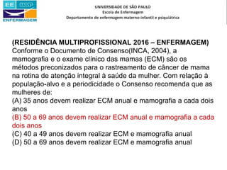 (RESIDÊNCIA MULTIPROFISSIONAL 2016 – ENFERMAGEM)
Conforme o Documento de Consenso(INCA, 2004), a
mamografia e o exame clínico das mamas (ECM) são os
métodos preconizados para o rastreamento de câncer de mama
na rotina de atenção integral à saúde da mulher. Com relação à
população-alvo e a periodicidade o Consenso recomenda que as
mulheres de:
(A) 35 anos devem realizar ECM anual e mamografia a cada dois
anos
(B) 50 a 69 anos devem realizar ECM anual e mamografia a cada
dois anos
(C) 40 a 49 anos devem realizar ECM e mamografia anual
(D) 50 a 69 anos devem realizar ECM e mamografia anual
 