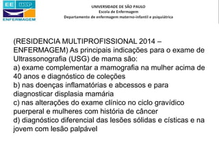 (RESIDENCIA MULTIPROFISSIONAL 2014 –
ENFERMAGEM) As principais indicações para o exame de
Ultrassonografia (USG) de mama são:
a) exame complementar a mamografia na mulher acima de
40 anos e diagnóstico de coleções
b) nas doenças inflamatórias e abcessos e para
diagnosticar displasia mamária
c) nas alterações do exame clínico no ciclo gravídico
puerperal e mulheres com história de câncer
d) diagnóstico diferencial das lesões sólidas e císticas e na
jovem com lesão palpável
 
