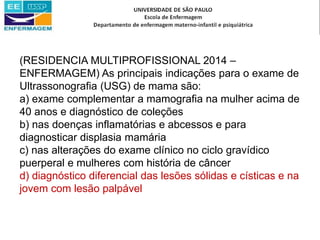 (RESIDENCIA MULTIPROFISSIONAL 2014 –
ENFERMAGEM) As principais indicações para o exame de
Ultrassonografia (USG) de mama são:
a) exame complementar a mamografia na mulher acima de
40 anos e diagnóstico de coleções
b) nas doenças inflamatórias e abcessos e para
diagnosticar displasia mamária
c) nas alterações do exame clínico no ciclo gravídico
puerperal e mulheres com história de câncer
d) diagnóstico diferencial das lesões sólidas e císticas e na
jovem com lesão palpável
 