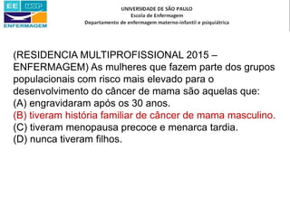 (RESIDENCIA MULTIPROFISSIONAL 2015 –
ENFERMAGEM) As mulheres que fazem parte dos grupos
populacionais com risco mais elevado para o
desenvolvimento do câncer de mama são aquelas que:
(A) engravidaram após os 30 anos.
(B) tiveram história familiar de câncer de mama masculino.
(C) tiveram menopausa precoce e menarca tardia.
(D) nunca tiveram filhos.
 