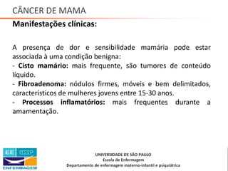 CÂNCER DE MAMA
Manifestações clínicas:
A presença de dor e sensibilidade mamária pode estar
associada à uma condição benigna:
- Cisto mamário: mais frequente, são tumores de conteúdo
líquido.
- Fibroadenoma: nódulos firmes, móveis e bem delimitados,
característicos de mulheres jovens entre 15-30 anos.
- Processos inflamatórios: mais frequentes durante a
amamentação.
Saúde da Mulher • Profa. Dra. Carla Marins
 