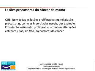 Saúde da Mulher • Profa. Dra. Carla Marins
Lesões precursoras do câncer de mama
OBS: Nem todas as lesões proliferativas epiteliais são
precursoras, como as hiperplasias usuais, por exemplo.
Entretanto lesões não proliferativas como as alterações
colunares, são, de fato, precursoras do câncer.
 