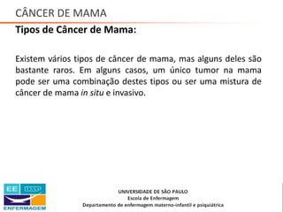 CÂNCER DE MAMA
Tipos de Câncer de Mama:
Existem vários tipos de câncer de mama, mas alguns deles são
bastante raros. Em alguns casos, um único tumor na mama
pode ser uma combinação destes tipos ou ser uma mistura de
câncer de mama in situ e invasivo.
Saúde da Mulher • Profa. Dra. Carla Marins
 