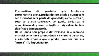 Commodities são produtos que funcionam
como matéria-prima, produzidos em escala e que podem
ser estocados sem perda de qualidade, como petróleo,
suco de laranja congelado, boi gordo, café, soja e
ouro. Commodity vem do inglês e originalmente tem
significado de mercadoria.
Dessa forma seu preço é determinado pelo mercado
mundial como uma consequência da oferta e demanda,
e não pela empresa que a produz, uma vez que sua
“marca” não importa tanto.
 
