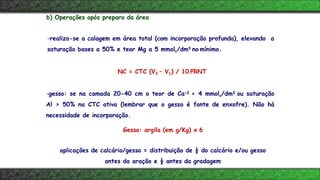 b) Operações após preparo da área
-realiza-se a calagem em área total (com incorporação profunda), elevando a
saturação bases a 50% e teor Mg a 5 mmolc/dm3 no mínimo.
NC = CTC (V2 – V1) / 10 PRNT
-gesso: se na camada 20-40 cm o teor de Ca+2 < 4 mmolc/dm3 ou saturação
Al > 50% na CTC ativa (lembrar que o gesso é fonte de enxofre). Não há
necessidade de incorporação.
Gesso: argila (em g/Kg) x 6
aplicações de calcário/gesso = distribuição de ½ do calcário e/ou gesso
antes da aração e ½ antes da gradagem
 