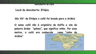 Local da descoberta: Etiópia
Séc XV: da Etiópia o café foi levado para a Arábia
O nome café não é originário de Kaffa e sim da
palavra árabe “qahwa”, que significa vinho. Por esse
motivo, o café era conhecido como “vinho da
Arábia”
Descoberta do Café
 