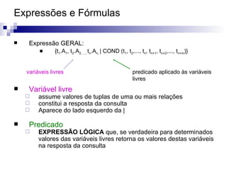 Expressões e Fórmulas  Expressão GERAL: {t 1 .A 1 , t 2 .A 2, ...,  t n .A n,  | COND (t 1 , t 2 ,..., t n , t n+1 , t n+2 ,..., t n+m )} Variável livre assume valores de tuplas de uma ou mais relações constitui a resposta da consulta Aparece do lado esquerdo da |  Predicado EXPRESSÃO LÓGICA  que, se verdadeira para determinados valores das variáveis livres retorna os valores destas variáveis na resposta da consulta variáveis livres predicado aplicado às variáveis  livres 