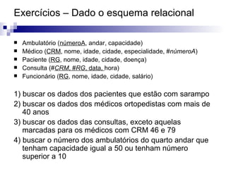 Exercícios – Dado o esquema relacional Ambulatório ( númeroA , andar, capacidade) Médico ( CRM , nome, idade, cidade, especialidade, # númeroA ) Paciente ( RG , nome, idade, cidade, doença) Consulta (# CRM , # RG , data,  hora) Funcionário ( RG , nome, idade, cidade, salário) 1) buscar os dados dos pacientes que estão com sarampo 2) buscar os dados dos médicos ortopedistas com mais de 40 anos 3) buscar os dados das consultas, exceto aquelas marcadas para os médicos com CRM 46 e 79 4) buscar o número dos ambulatórios do quarto andar que tenham capacidade igual a 50 ou tenham número superior a 10 