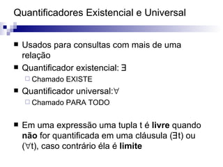 Quantificadores Existencial e Universal Usados para consultas com mais de uma relação Quantificador existencial:   Chamado EXISTE Quantificador universal:  Chamado PARA TODO Em uma expressão uma tupla t é  livre  quando  não  for quantificada em uma cláusula (  t) ou (  t), caso contrário éla é  limite 