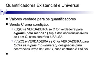 Quantificadores Existencial e Universal Valores verdade para os quantificadores Sendo C uma condição: (  t)(C) é VERDADEIRA se C for verdadeira para  alguma  (pelo menos 1) tupla  das ocorrências livres de t em C, caso contrário é FALSA (  t)(C) é VERDADEIRA se C for VERDADEIRA para  todas as tuplas (no universo)   designadas para ocorrências livres de t em C, caso contrário é FALSA 