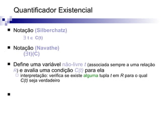 Quantificador Existencial  Notação  (Silberchatz)    t    C(t) Notação  (Navathe) (  t)(C) Define uma variável  não-livre   t   (associada sempre a uma relação  R )  e avalia uma condição  C(t)  para ela interpretação: verifica se existe  alguma  tupla  t  em  R  para o qual  C(t)  seja verdadeiro 
