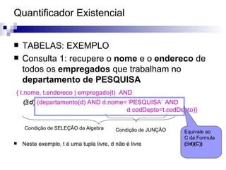 Quantificador Existencial TABELAS: EXEMPLO Consulta 1: recupere o  nome  e o  endereco  de todos os  empregados  que trabalham no  departamento de PESQUISA { t.nome, t.endereco | empregado(t)  AND  (  d)  (departamento(d) AND d.nome=´PESQUISA´ AND  d.codDepto=t.codDepto)} Neste exemplo, t é uma tupla livre, d não é livre Condição de SELEÇÂO da Algebra Condição de JUNÇÂO Equivale ao C da Formula (  d)(C)) 