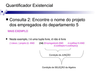 Quantificador Existencial Consulta 2: Encontre o nome do projeto dos empregados do departamento 5 MAIS EXEMPLO Neste exemplo, t é uma tupla livre, d não é livre Condição de SELEÇÂO da Algebra Condição de JUNÇÂO { t.descr, | projeto (t)  AND  (  d)  (Empregado(d) AND   d.codDep=5 AND    d.codDepto=t.codDepto)} 