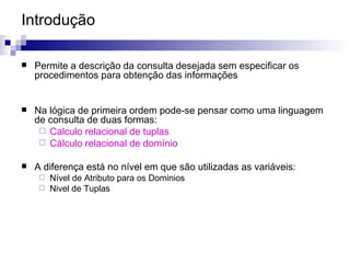 Introdução Permite a descrição da consulta desejada sem especificar os procedimentos para obtenção das informações Na lógica de primeira ordem pode-se pensar como uma linguagem de consulta de duas formas:  Calculo relacional de tuplas Cálculo relacional de domínio A diferença está no nível em que são utilizadas as variáveis:  Nível de Atributo para os Dominios Nivel de Tuplas  
