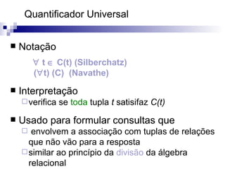 Quantificador Universal  Notação    t    C(t) (Silberchatz) (  t) (C)  (Navathe) Interpretação verifica se  toda  tupla  t  satisifaz  C(t)   Usado para formular consultas que envolvem a associação com tuplas de relações que não vão para a resposta similar ao princípio da  divisão  da álgebra relacional 