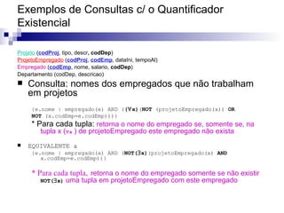 Exemplos de Consultas c/ o Quantificador Existencial Projeto   ( codProj , tipo, descr , codDep ) ‏ ProjetoEmpregado  ( codProj ,  codEmp , dataIni, tempoAl) Empregado  ( codEmp , nome, salario,  codDep ) Departamento (codDep, descricao) Consulta: nomes dos empregados que não trabalham em projetos {e.nome | empregado(e) AND ( (  x) ( NOT  (projetoEmpregado(x))  OR   NOT  (x.codEmp=e.codEmp)))} * Para cada tupla:  retorna o nome do empregado se, somente se, na tupla x (  x  ) de projetoEmpregado este empregado não exista EQUIVALENTE a {e.nome | empregado(e) AND ( NOT(  x) (projetoEmpregado(x)  AND  x.codEmp=e.codEmp))} * Para cada tupla,   retorna o nome do empregado somente se não existir  NOT(  x)  uma tupla em projetoEmpregado com este empregado 