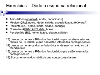 Exercícios – Dado o esquema relacional Ambulatório ( númeroA , andar, capacidade) Médico ( CRM , nome, idade, cidade, especialidade, # númeroA ) Paciente ( RG , nome, idade, cidade, doença) Consulta (# CRM , # RG , data,  hora) Funcionário ( RG , nome, idade, cidade, salário) 13) buscar os nomes e RGs dos funcionários que recebem salários abaixo de R$ 300,00 e que não estão internados como pacientes 14) buscar os números dos ambulatórios onde nenhum médico dá atendimento 15) buscar os nomes e RGs dos funcionários que estão internados como pacientes 16) Buscar o nome dos médicos que nunca consultaram 