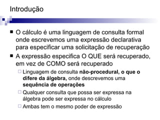 Introdução O cálculo é uma linguagem de consulta formal onde escrevemos uma expressão declarativa para especificar uma solicitação de recuperação A expressão especifica O QUE será recuperado, em vez de COMO será recuperado Linguagem de consulta  não-procedural, o que o difere da álgebra,  onde descrevemos uma  sequência de operações  Qualquer consulta que possa ser expressa na álgebra pode ser expressa no cálculo Ambas tem o mesmo poder de expressão 