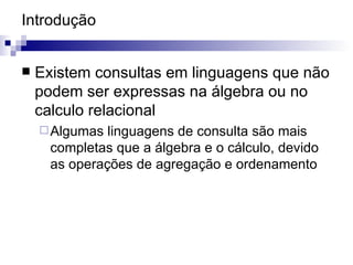 Introdução Existem consultas em linguagens que não podem ser expressas na álgebra ou no calculo relacional Algumas linguagens de consulta são mais completas que a álgebra e o cálculo, devido as operações de agregação e ordenamento 