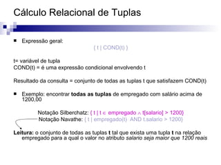 Cálculo Relacional de Tuplas Expressão geral: { t | COND(t) } t= variável de tupla COND(t) = é uma expressão condicional envolvendo t Resultado da consulta = conjunto de todas as tuplas t que satisfazem COND(t) Exemplo: encontrar  todas as tuplas  de empregado com salário acima de 1200,00 Notação Silberchatz:  { t | t    empregado    t[salario] > 1200} Notação Navathe:  { t | empregado(t)  AND t.salario > 1200} Leitura:  o conjunto de todas as tuplas  t  tal que exista uma tupla  t  na relação empregado para a qual o valor no atributo  salario seja maior que 1200 reais 