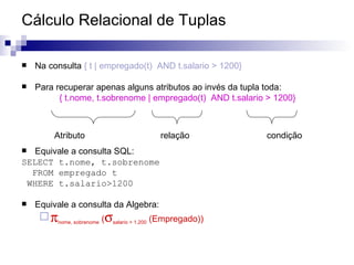 Cálculo Relacional de Tuplas Na consulta  { t | empregado(t)  AND t.salario > 1200} Para recuperar apenas alguns atributos ao invés da tupla toda: { t.nome, t.sobrenome | empregado(t)  AND t.salario > 1200} Equivale a consulta SQL: SELECT t.nome, t.sobrenome FROM empregado t WHERE t.salario>1200 Equivale a consulta da Algebra:  nome, sobrenome  (  salario > 1.200  (Empregado)) Atributo  relação condição 