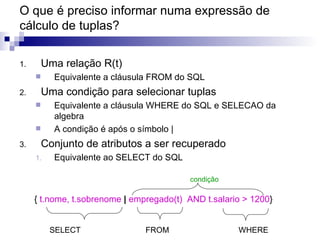 O que é preciso informar numa expressão de cálculo de tuplas? Uma relação R(t) Equivalente a cláusula FROM do SQL Uma condição para selecionar tuplas Equivalente a cláusula WHERE do SQL e SELECAO da algebra A condição é após o símbolo | Conjunto de atributos a ser recuperado Equivalente ao SELECT do SQL SELECT  FROM  WHERE {  t.nome, t.sobrenome  |  empregado(t)  AND t.salario > 1200 } condição 