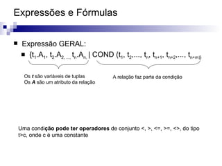 Expressões e Fórmulas  Expressão GERAL: {t 1 .A 1 , t 2 .A 2, ...,  t n .A n,  | COND (t 1 , t 2 ,..., t n , t n+1 , t n+2 ,..., t n+m)} Os  t  são variáveis de tuplas Os  A  são um atributo da relação A relação faz parte da condição Uma condi ção pode ter operadores  de conjunto <, >, <=, >=, <>, do tipo t>c, onde c é uma constante 