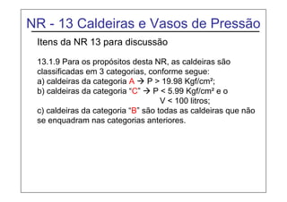 NR - 13 Caldeiras e Vasos de Pressão
Itens da NR 13 para discussão
13.1.9 Para os propósitos desta NR, as caldeiras são
classificadas em 3 categorias, conforme segue:
a) caldeiras da categoria A  P > 19.98 Kgf/cm²;
b) caldeiras da categoria “C”  P < 5.99 Kgf/cm² e o
V < 100 litros;
c) caldeiras da categoria “B” são todas as caldeiras que não
se enquadram nas categorias anteriores.
 