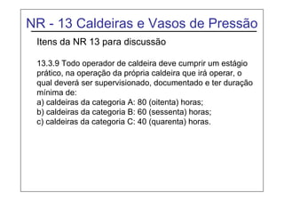 NR - 13 Caldeiras e Vasos de Pressão
Itens da NR 13 para discussão
13.3.9 Todo operador de caldeira deve cumprir um estágio
prático, na operação da própria caldeira que irá operar, o
qual deverá ser supervisionado, documentado e ter duração
mínima de:
a) caldeiras da categoria A: 80 (oitenta) horas;
b) caldeiras da categoria B: 60 (sessenta) horas;
c) caldeiras da categoria C: 40 (quarenta) horas.
 