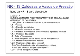 NR - 13 Caldeiras e Vasos de Pressão
Itens da NR 13 para discussão
ANEXO I-A
CURRÍCULO MÍNIMO PARA "TREINAMENTO DE SEGURANÇA NA
OPERAÇÃO DE CALDEIRAS"
1 - NOÇÕES DE GRANDEZAS FÍSICAS E UNIDADES 4h
1.1 - Pressão
1.1.1 - Pressão atmosférica
1.1.2 - Pressão interna de um vaso
1.1.3 - Pressão manométrica, pressão relativa e pressão absoluta
1.1.4 - Unidades de pressão
1.2 - Calor e Temperatura
1.2.1 - Noções gerais: o que é calor, o que é temperatura
1.2.2 - Modos de transferência de calor
1.2.3 - Calor específico e calor sensível
1.2.4 - Transferência de calor a temperatura constante
1.2.5 - Vapor saturado e vapor superaquecido
1.2.6 - Tabela de vapor saturado
 