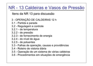 NR - 13 Caldeiras e Vasos de Pressão
Itens da NR 13 para discussão
3 - OPERAÇÃO DE CALDEIRAS 12 h
3.1 - Partida e parada
3.2 - Regulagem e controle
3.2.1 - de temperatura
3.2.2 - de pressão
3.2.3 - de fornecimento de energia
3.2.4 - do nível de água
3.2.5 - de poluentes
3.3 - Falhas de operação, causas e providências
3.4 - Roteiro de vistoria diária
3.5 - Operação de um sistema de várias caldeiras
3.6 - Procedimentos em situações de emergência
 