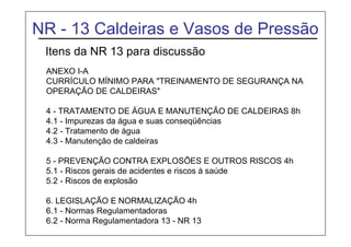 NR - 13 Caldeiras e Vasos de Pressão
Itens da NR 13 para discussão
ANEXO I-A
CURRÍCULO MÍNIMO PARA "TREINAMENTO DE SEGURANÇA NA
OPERAÇÃO DE CALDEIRAS"
4 - TRATAMENTO DE ÁGUA E MANUTENÇÃO DE CALDEIRAS 8h
4.1 - Impurezas da água e suas conseqüências
4.2 - Tratamento de água
4.3 - Manutenção de caldeiras
5 - PREVENÇÃO CONTRA EXPLOSÕES E OUTROS RISCOS 4h
5.1 - Riscos gerais de acidentes e riscos à saúde
5.2 - Riscos de explosão
6. LEGISLAÇÃO E NORMALIZAÇÃO 4h
6.1 - Normas Regulamentadoras
6.2 - Norma Regulamentadora 13 - NR 13
 