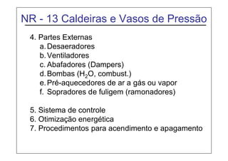 NR - 13 Caldeiras e Vasos de Pressão
4. Partes Externas
a.Desaeradores
b.Ventiladores
c. Abafadores (Dampers)
d.Bombas (H2O, combust.)
e.Pré-aquecedores de ar a gás ou vapor
f. Sopradores de fuligem (ramonadores)
5. Sistema de controle
6. Otimização energética
7. Procedimentos para acendimento e apagamento
 