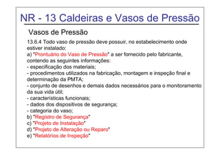 NR - 13 Caldeiras e Vasos de Pressão
Vasos de Pressão
13.6.4 Todo vaso de pressão deve possuir, no estabelecimento onde
estiver instalado:
a) "Prontuário do Vaso de Pressão" a ser fornecido pelo fabricante,
contendo as seguintes informações:
- especificação dos materiais;
- procedimentos utilizados na fabricação, montagem e inspeção final e
determinação da PMTA;
- conjunto de desenhos e demais dados necessários para o monitoramento
da sua vida útil;
- características funcionais;
- dados dos dispositivos de segurança;
- categoria do vaso;
b) "Registro de Segurança"
c) "Projeto de Instalação"
d) "Projeto de Alteração ou Reparo"
e) "Relatórios de Inspeção"
 