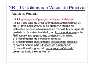 NR - 13 Caldeiras e Vasos de Pressão
Vasos de Pressão
13.8 Segurança na Operação de Vasos de Pressão
13.8.1 Todo vaso de pressão enquadrado nas categorias “I”
ou “II” deve possuir manual de operação próprio ou
instruções de operação contidas no manual de operação de
unidade onde estiver instalado, em língua portuguesa e de
fácil acesso aos operadores, contendo no mínimo:
a) procedimentos de partidas e paradas;
b) procedimentos e parâmetros operacionais de rotina;
c) procedimentos para situações de emergência;
d) procedimentos gerais de segurança, saúde e de
preservação do meio ambiente.
 