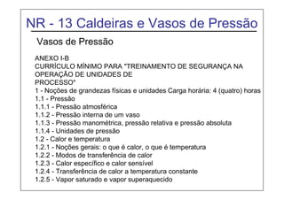 NR - 13 Caldeiras e Vasos de Pressão
Vasos de Pressão
ANEXO I-B
CURRÍCULO MÍNIMO PARA "TREINAMENTO DE SEGURANÇA NA
OPERAÇÃO DE UNIDADES DE
PROCESSO"
1 - Noções de grandezas físicas e unidades Carga horária: 4 (quatro) horas
1.1 - Pressão
1.1.1 - Pressão atmosférica
1.1.2 - Pressão interna de um vaso
1.1.3 - Pressão manométrica, pressão relativa e pressão absoluta
1.1.4 - Unidades de pressão
1.2 - Calor e temperatura
1.2.1 - Noções gerais: o que é calor, o que é temperatura
1.2.2 - Modos de transferência de calor
1.2.3 - Calor específico e calor sensível
1.2.4 - Transferência de calor a temperatura constante
1.2.5 - Vapor saturado e vapor superaquecido
 