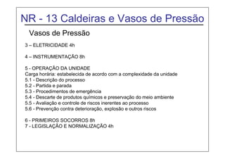 NR - 13 Caldeiras e Vasos de Pressão
Vasos de Pressão
3 – ELETRICIDADE 4h
4 – INSTRUMENTAÇÃO 8h
5 - OPERAÇÃO DA UNIDADE
Carga horária: estabelecida de acordo com a complexidade da unidade
5.1 - Descrição do processo
5.2 - Partida e parada
5.3 - Procedimentos de emergência
5.4 - Descarte de produtos químicos e preservação do meio ambiente
5.5 - Avaliação e controle de riscos inerentes ao processo
5.6 - Prevenção contra deterioração, explosão e outros riscos
6 - PRIMEIROS SOCORROS 8h
7 - LEGISLAÇÃO E NORMALIZAÇÃO 4h
 