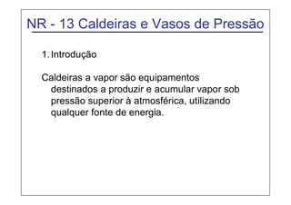 NR - 13 Caldeiras e Vasos de Pressão
1.Introdução
Caldeiras a vapor são equipamentos
destinados a produzir e acumular vapor sob
pressão superior à atmosférica, utilizando
qualquer fonte de energia.
 
