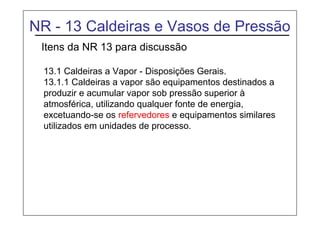 NR - 13 Caldeiras e Vasos de Pressão
Itens da NR 13 para discussão
13.1 Caldeiras a Vapor - Disposições Gerais.
13.1.1 Caldeiras a vapor são equipamentos destinados a
produzir e acumular vapor sob pressão superior à
atmosférica, utilizando qualquer fonte de energia,
excetuando-se os refervedores e equipamentos similares
utilizados em unidades de processo.
 