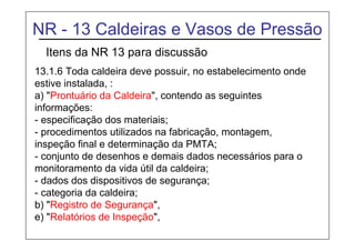 NR - 13 Caldeiras e Vasos de Pressão
Itens da NR 13 para discussão
13.1.6 Toda caldeira deve possuir, no estabelecimento onde
estive instalada, :
a) "Prontuário da Caldeira", contendo as seguintes
informações:
- especificação dos materiais;
- procedimentos utilizados na fabricação, montagem,
inspeção final e determinação da PMTA;
- conjunto de desenhos e demais dados necessários para o
monitoramento da vida útil da caldeira;
- dados dos dispositivos de segurança;
- categoria da caldeira;
b) "Registro de Segurança",
e) "Relatórios de Inspeção",
 