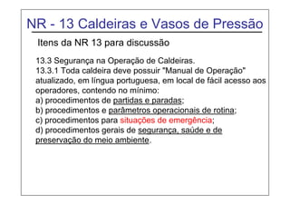 NR - 13 Caldeiras e Vasos de Pressão
Itens da NR 13 para discussão
13.3 Segurança na Operação de Caldeiras.
13.3.1 Toda caldeira deve possuir "Manual de Operação"
atualizado, em língua portuguesa, em local de fácil acesso aos
operadores, contendo no mínimo:
a) procedimentos de partidas e paradas;
b) procedimentos e parâmetros operacionais de rotina;
c) procedimentos para situações de emergência;
d) procedimentos gerais de segurança, saúde e de
preservação do meio ambiente.
 